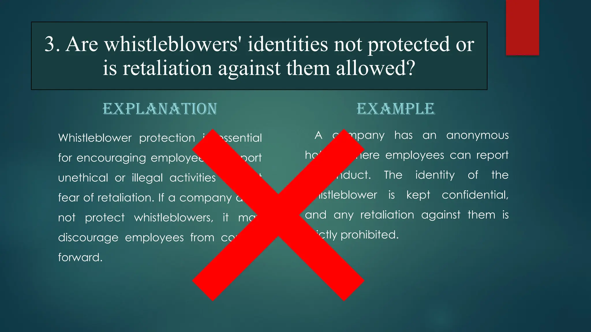 3. Are whistleblowers' identities not protected or
is retaliation against them allowed?
EXPLANATION
Whistleblower protection is essential
for encouraging employees to report
unethical or illegal activities without
fear of retaliation. If a company does
not protect whistleblowers, it may
discourage employees from coming
forward.
EXAMPLE
A company has an anonymous
hotline where employees can report
misconduct. The identity of the
whistleblower is kept confidential,
and any retaliation against them is
strictly prohibited.
 
