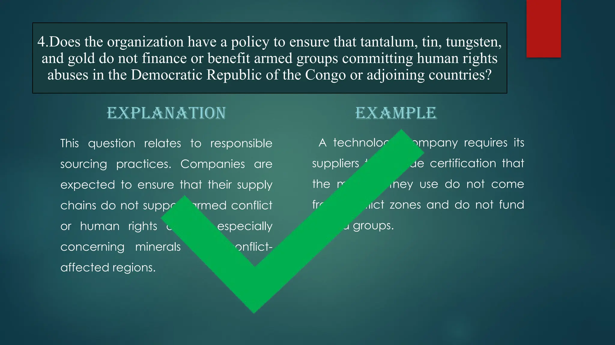 4.Does the organization have a policy to ensure that tantalum, tin, tungsten,
and gold do not finance or benefit armed groups committing human rights
abuses in the Democratic Republic of the Congo or adjoining countries?
EXPLANATION
This question relates to responsible
sourcing practices. Companies are
expected to ensure that their supply
chains do not support armed conflict
or human rights abuses, especially
concerning minerals from conflict-
affected regions.
EXAMPLE
A technology company requires its
suppliers to provide certification that
the minerals they use do not come
from conflict zones and do not fund
armed groups.
 