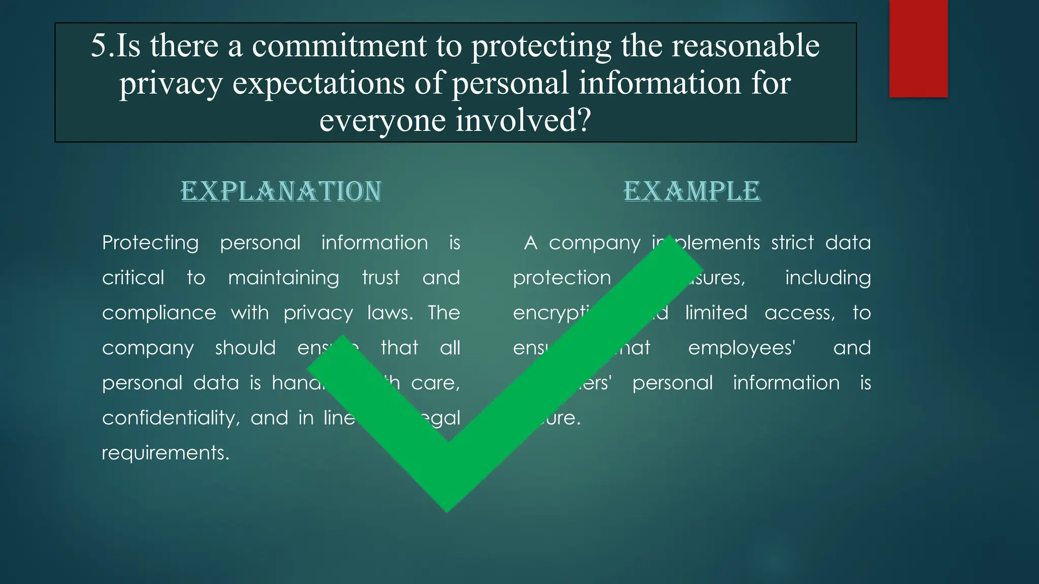 5.Is there a commitment to protecting the reasonable
privacy expectations of personal information for
everyone involved?
EXPLANATION
Protecting personal information is
critical to maintaining trust and
compliance with privacy laws. The
company should ensure that all
personal data is handled with care,
confidentiality, and in line with legal
requirements.
EXAMPLE
A company implements strict data
protection measures, including
encryption and limited access, to
ensure that employees' and
customers' personal information is
secure.
 