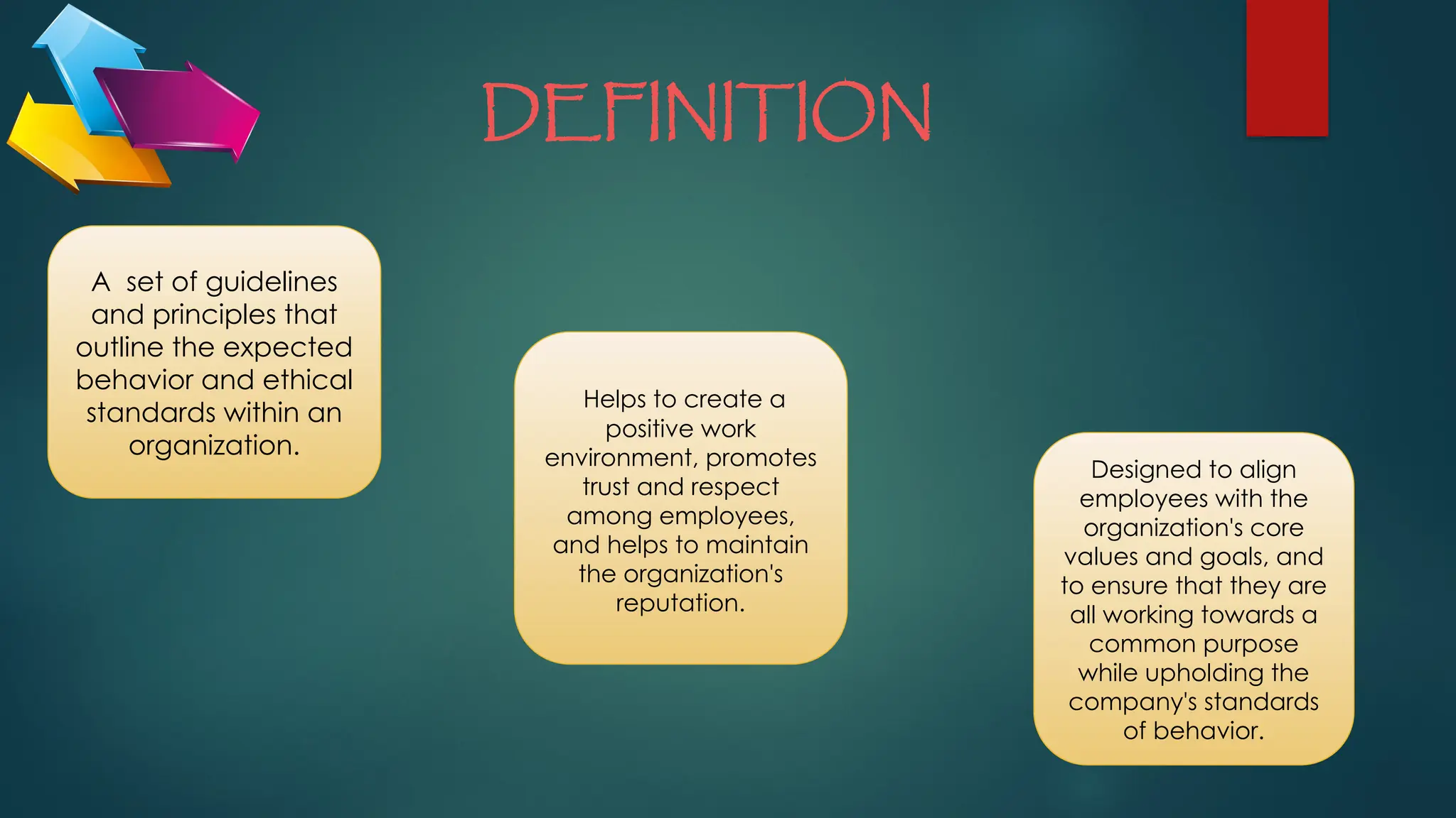 DEFINITION
A set of guidelines
and principles that
outline the expected
behavior and ethical
standards within an
organization.
Helps to create a
positive work
environment, promotes
trust and respect
among employees,
and helps to maintain
the organization's
reputation.
Designed to align
employees with the
organization's core
values and goals, and
to ensure that they are
all working towards a
common purpose
while upholding the
company's standards
of behavior.
 