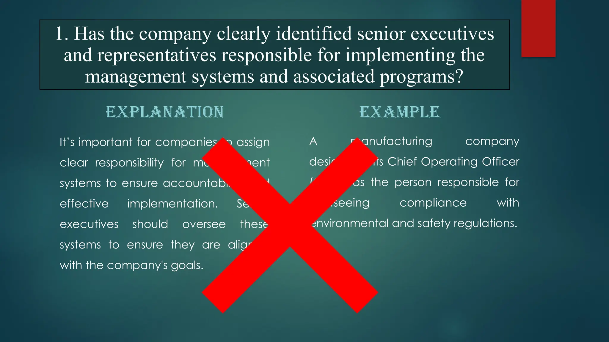 EXPLANATION
It’s important for companies to assign
clear responsibility for management
systems to ensure accountability and
effective implementation. Senior
executives should oversee these
systems to ensure they are aligned
with the company's goals.
EXAMPLE
A manufacturing company
designates its Chief Operating Officer
(COO) as the person responsible for
overseeing compliance with
environmental and safety regulations.
1. Has the company clearly identified senior executives
and representatives responsible for implementing the
management systems and associated programs?
 