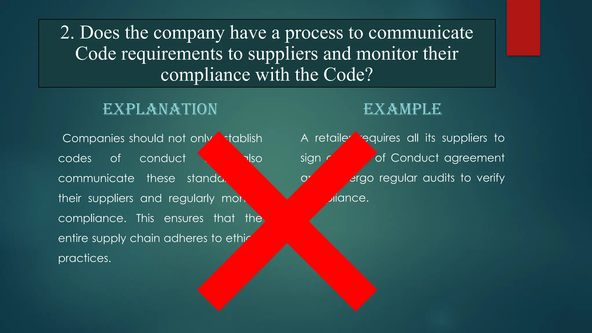 EXPLANATION
Companies should not only establish
codes of conduct but also
communicate these standards to
their suppliers and regularly monitor
compliance. This ensures that the
entire supply chain adheres to ethical
practices.
EXAMPLE
A retailer requires all its suppliers to
sign a Code of Conduct agreement
and undergo regular audits to verify
compliance.
2. Does the company have a process to communicate
Code requirements to suppliers and monitor their
compliance with the Code?
 