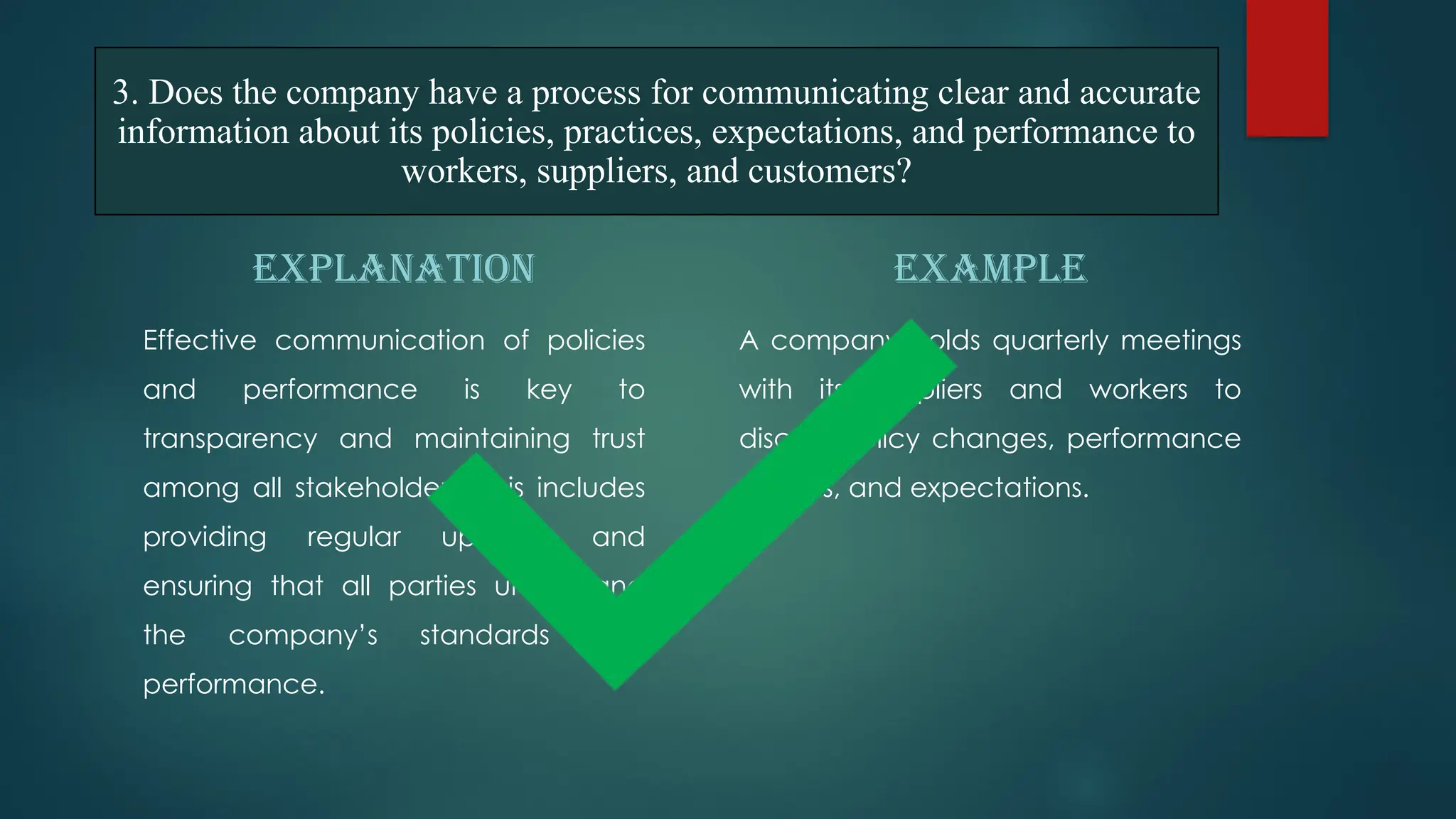 EXPLANATION
Effective communication of policies
and performance is key to
transparency and maintaining trust
among all stakeholders. This includes
providing regular updates and
ensuring that all parties understand
the company’s standards and
performance.
EXAMPLE
A company holds quarterly meetings
with its suppliers and workers to
discuss policy changes, performance
metrics, and expectations.
3. Does the company have a process for communicating clear and accurate
information about its policies, practices, expectations, and performance to
workers, suppliers, and customers?
 