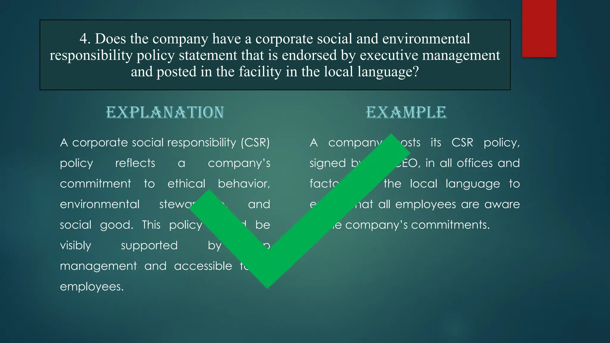 EXPLANATION
A corporate social responsibility (CSR)
policy reflects a company’s
commitment to ethical behavior,
environmental stewardship, and
social good. This policy should be
visibly supported by top
management and accessible to all
employees.
EXAMPLE
A company posts its CSR policy,
signed by the CEO, in all offices and
factories in the local language to
ensure that all employees are aware
of the company’s commitments.
4. Does the company have a corporate social and environmental
responsibility policy statement that is endorsed by executive management
and posted in the facility in the local language?
 