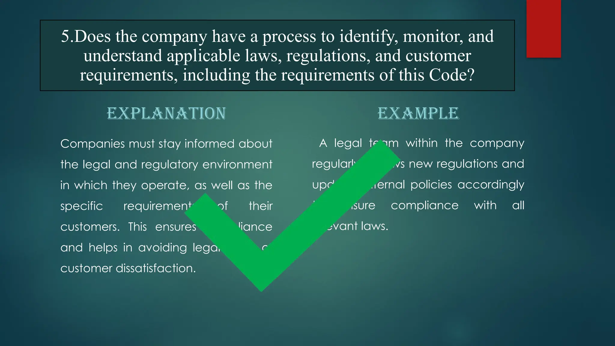 EXPLANATION
Companies must stay informed about
the legal and regulatory environment
in which they operate, as well as the
specific requirements of their
customers. This ensures compliance
and helps in avoiding legal issues or
customer dissatisfaction.
EXAMPLE
A legal team within the company
regularly reviews new regulations and
updates internal policies accordingly
to ensure compliance with all
relevant laws.
5.Does the company have a process to identify, monitor, and
understand applicable laws, regulations, and customer
requirements, including the requirements of this Code?
 
