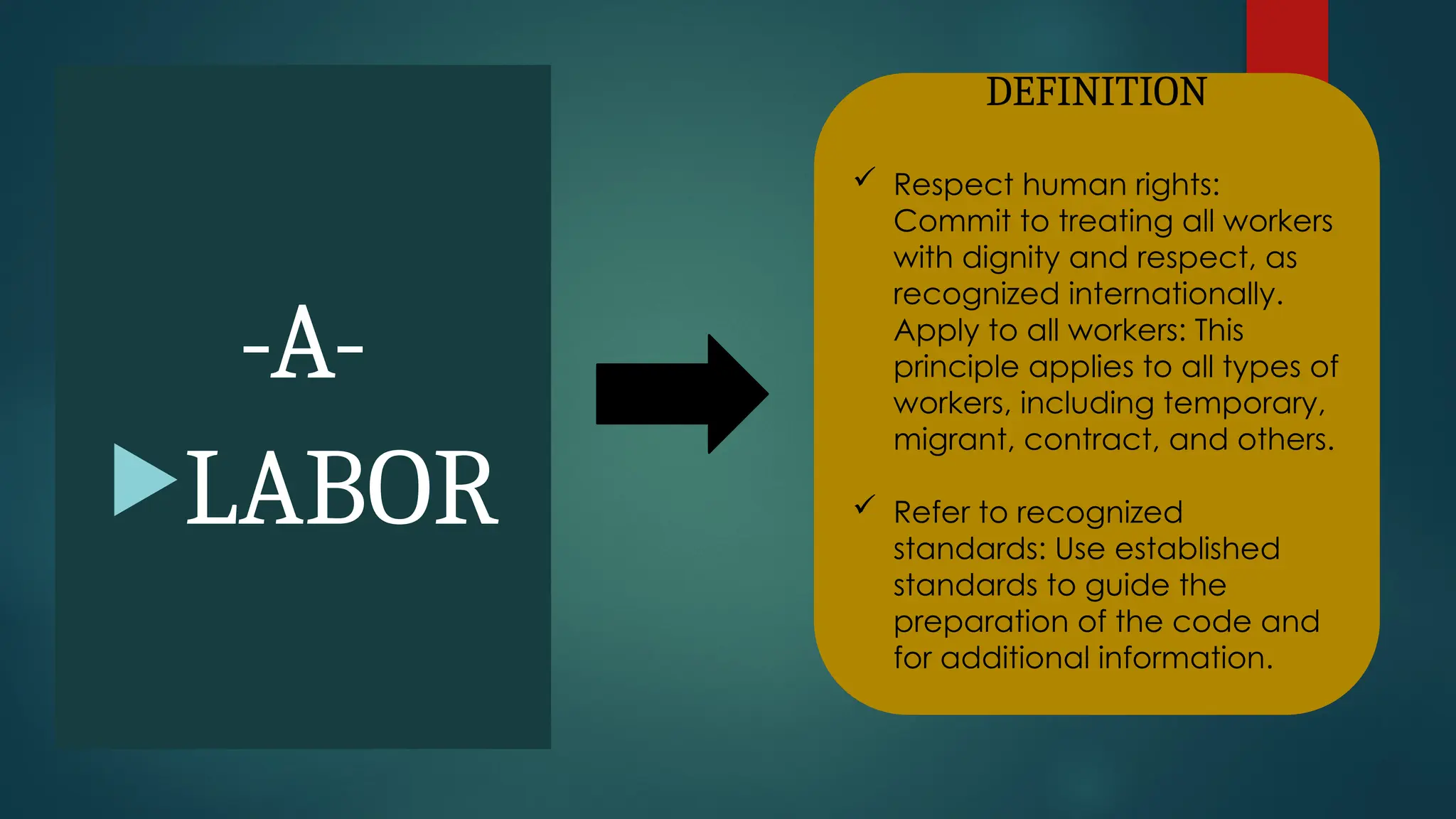 -A-
LABOR
DEFINITION
 Respect human rights:
Commit to treating all workers
with dignity and respect, as
recognized internationally.
Apply to all workers: This
principle applies to all types of
workers, including temporary,
migrant, contract, and others.
 Refer to recognized
standards: Use established
standards to guide the
preparation of the code and
for additional information.
 