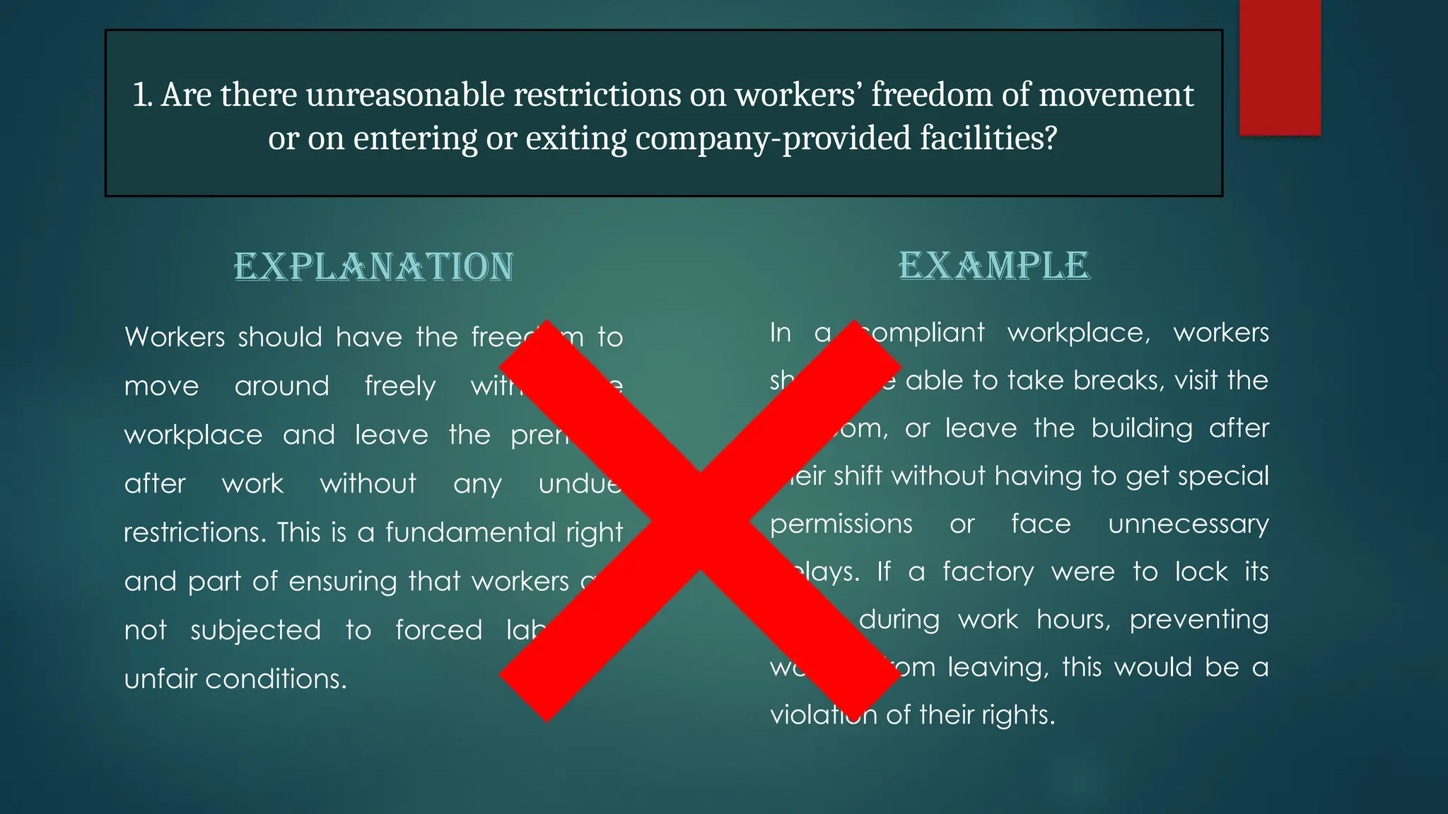 EXPLANATION
Workers should have the freedom to
move around freely within the
workplace and leave the premises
after work without any undue
restrictions. This is a fundamental right
and part of ensuring that workers are
not subjected to forced labor or
unfair conditions.
EXAMPLE
In a compliant workplace, workers
should be able to take breaks, visit the
restroom, or leave the building after
their shift without having to get special
permissions or face unnecessary
delays. If a factory were to lock its
doors during work hours, preventing
workers from leaving, this would be a
violation of their rights.
1. Are there unreasonable restrictions on workers’ freedom of movement
or on entering or exiting company-provided facilities?
 