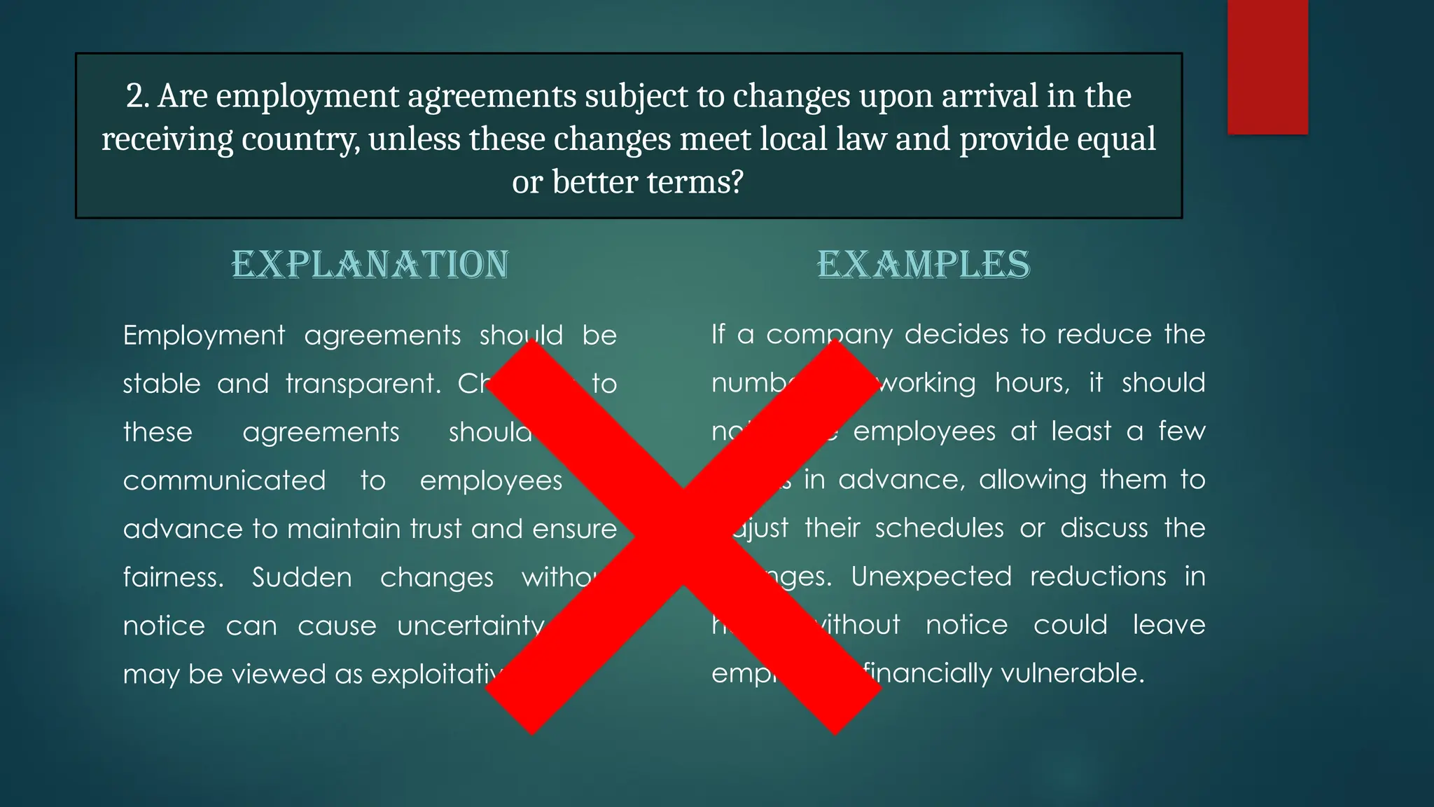 EXPLANATION
Employment agreements should be
stable and transparent. Changes to
these agreements should be
communicated to employees in
advance to maintain trust and ensure
fairness. Sudden changes without
notice can cause uncertainty and
may be viewed as exploitative.
EXAMPLES
If a company decides to reduce the
number of working hours, it should
notify the employees at least a few
weeks in advance, allowing them to
adjust their schedules or discuss the
changes. Unexpected reductions in
hours without notice could leave
employees financially vulnerable.
2. Are employment agreements subject to changes upon arrival in the
receiving country, unless these changes meet local law and provide equal
or better terms?
 