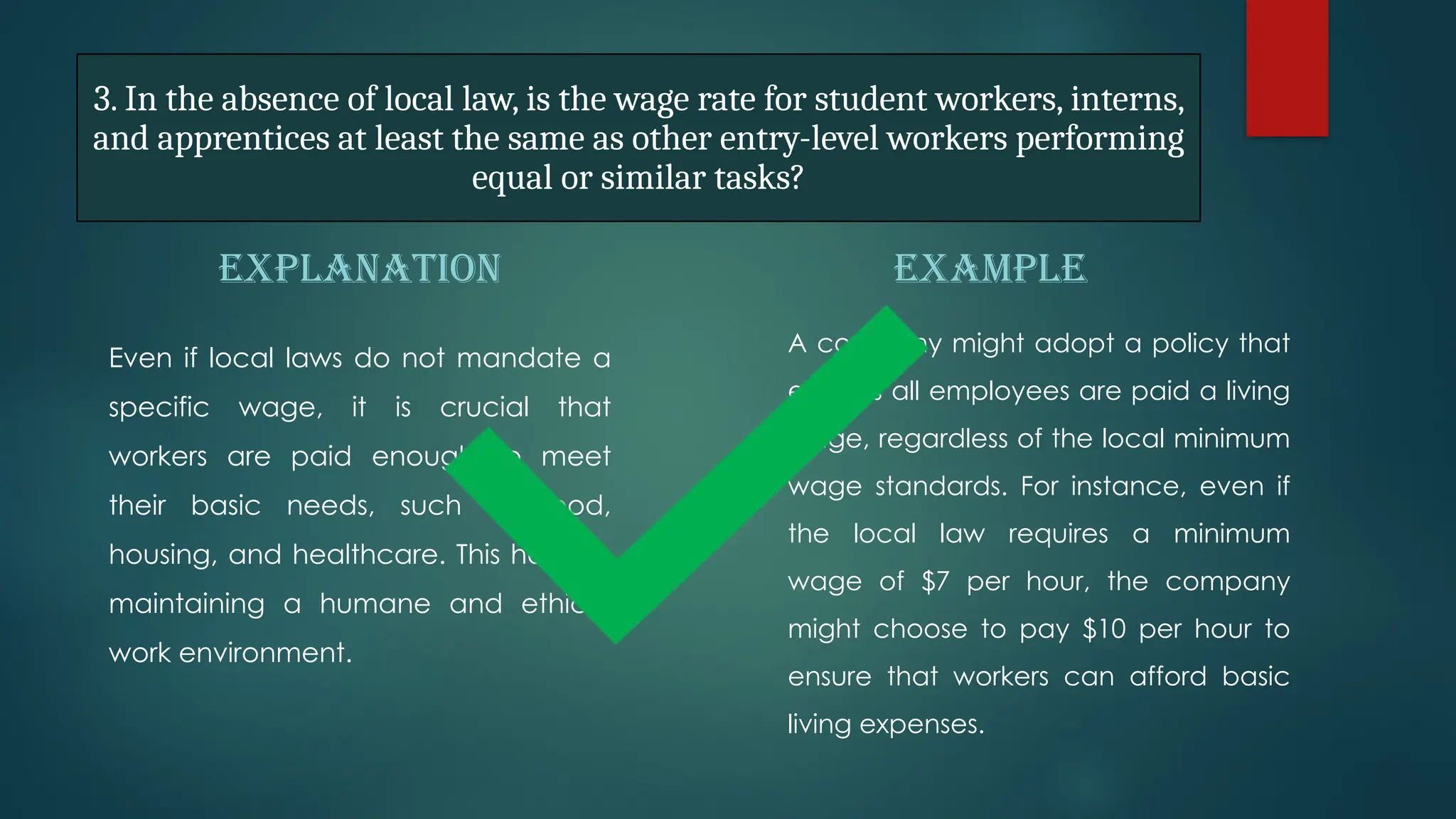 3. In the absence of local law, is the wage rate for student workers, interns,
and apprentices at least the same as other entry-level workers performing
equal or similar tasks?
EXPLANATION
Even if local laws do not mandate a
specific wage, it is crucial that
workers are paid enough to meet
their basic needs, such as food,
housing, and healthcare. This helps in
maintaining a humane and ethical
work environment.
EXAMPLE
A company might adopt a policy that
ensures all employees are paid a living
wage, regardless of the local minimum
wage standards. For instance, even if
the local law requires a minimum
wage of $7 per hour, the company
might choose to pay $10 per hour to
ensure that workers can afford basic
living expenses.
 