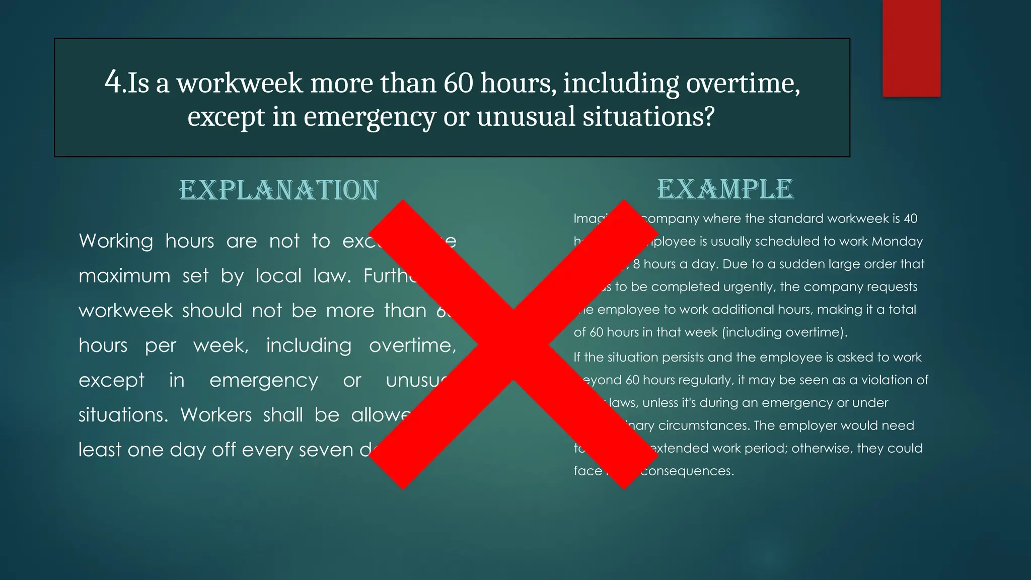 4.Is a workweek more than 60 hours, including overtime,
except in emergency or unusual situations?
EXPLANATION
Working hours are not to exceed the
maximum set by local law. Further, a
workweek should not be more than 60
hours per week, including overtime,
except in emergency or unusual
situations. Workers shall be allowed at
least one day off every seven days
EXAMPLE
Imagine a company where the standard workweek is 40
hours. An employee is usually scheduled to work Monday
to Friday, 8 hours a day. Due to a sudden large order that
needs to be completed urgently, the company requests
the employee to work additional hours, making it a total
of 60 hours in that week (including overtime).
If the situation persists and the employee is asked to work
beyond 60 hours regularly, it may be seen as a violation of
labor laws, unless it's during an emergency or under
extraordinary circumstances. The employer would need
to justify this extended work period; otherwise, they could
face legal consequences.
 