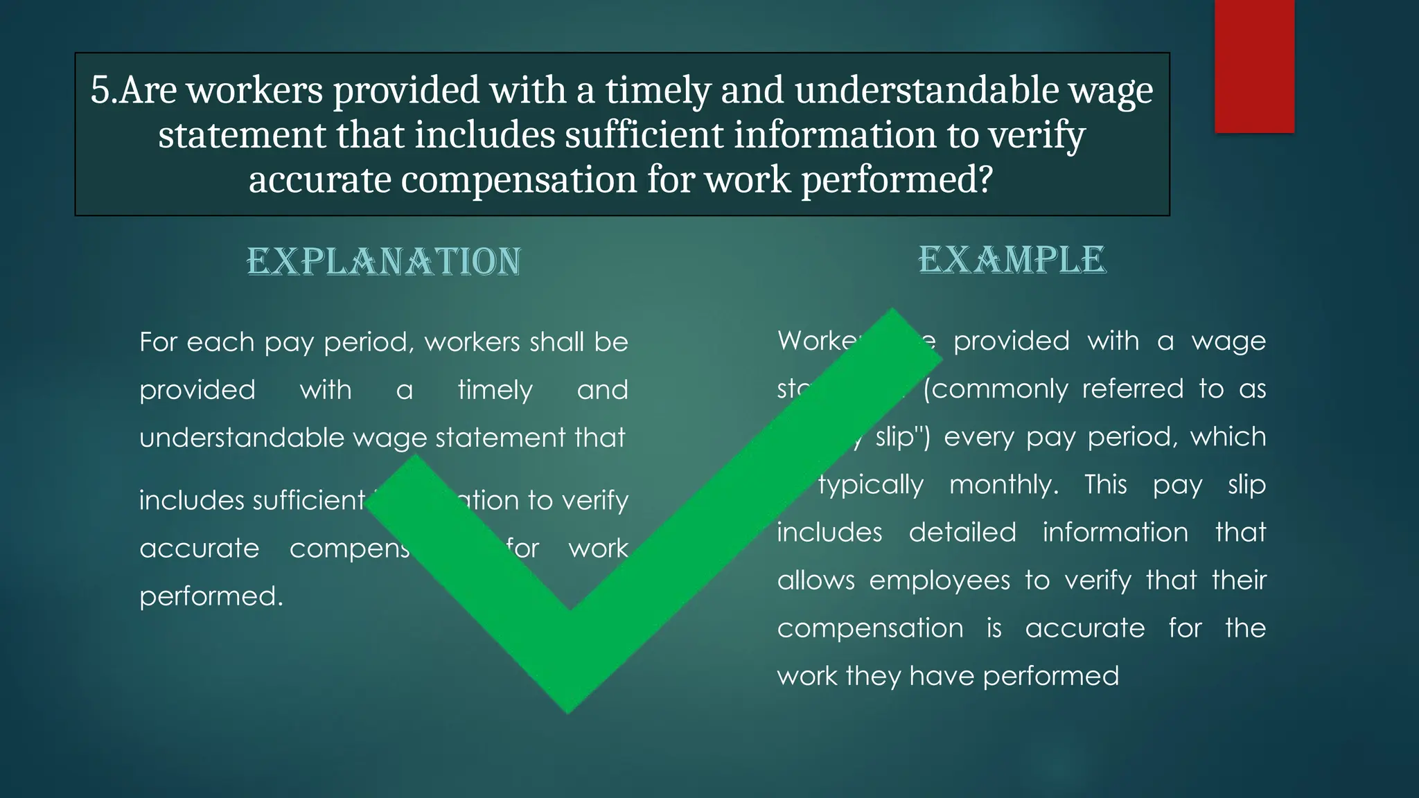 5.Are workers provided with a timely and understandable wage
statement that includes sufficient information to verify
accurate compensation for work performed?
EXPLANATION
For each pay period, workers shall be
provided with a timely and
understandable wage statement that
includes sufficient information to verify
accurate compensation for work
performed.
EXAMPLE
Workers are provided with a wage
statement (commonly referred to as
a "pay slip") every pay period, which
is typically monthly. This pay slip
includes detailed information that
allows employees to verify that their
compensation is accurate for the
work they have performed
 