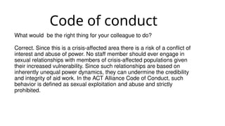 Code of conduct
What would be the right thing for your colleague to do?
Correct. Since this is a crisis-affected area there is a risk of a conflict of
interest and abuse of power. No staff member should ever engage in
sexual relationships with members of crisis-affected populations given
their increased vulnerability. Since such relationships are based on
inherently unequal power dynamics, they can undermine the credibility
and integrity of aid work. In the ACT Alliance Code of Conduct, such
behavior is defined as sexual exploitation and abuse and strictly
prohibited.
 
