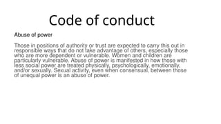 Code of conduct
Abuse of power
Those in positions of authority or trust are expected to carry this out in
responsible ways that do not take advantage of others, especially those
who are more dependent or vulnerable. Women and children are
particularly vulnerable. Abuse of power is manifested in how those with
less social power are treated physically, psychologically, emotionally,
and/or sexually. Sexual activity, even when consensual, between those
of unequal power is an abuse of power.
 