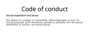 Code of conduct
Sexual exploitation and abuse
Any abuse of a position of vulnerability, differential power or trust, for
sexual purposes; profit monetarily, sexually or politically from the sexual
exploitation of another; and sexual abuse.
 