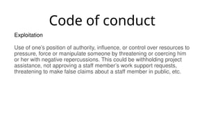 Code of conduct
Exploitation
Use of one’s position of authority, influence, or control over resources to
pressure, force or manipulate someone by threatening or coercing him
or her with negative repercussions. This could be withholding project
assistance, not approving a staff member’s work support requests,
threatening to make false claims about a staff member in public, etc.
 