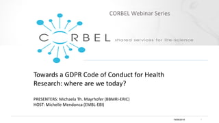 Towards a GDPR Code of Conduct for Health
Research: where are we today?
PRESENTERS: Michaela Th. Mayrhofer (BBMRI-ERIC)
HOST: Michelle Mendonca (EMBL-EBI)
19/06/2019 1
CORBEL Webinar Series
 