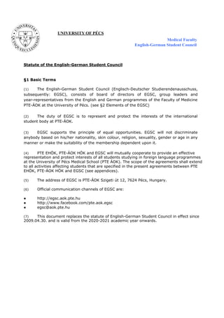 Statute of the English-German Student Council
§1 Basic Terms
(1) The English-German Student Council (Englisch-Deutscher Studierendenausschuss,
subsequently: EGSC), consists of board of directors of EGSC, group leaders and
year-representatives from the English and German programmes of the Faculty of Medicine
PTE-ÁOK at the University of Pécs. (see §2 Elements of the EGSC)
(2) The duty of EGSC is to represent and protect the interests of the international
student body at PTE-ÁOK.
(3) EGSC supports the principle of equal opportunities. EGSC will not discriminate
anybody based on his/her nationality, skin colour, religion, sexuality, gender or age in any
manner or make the suitability of the membership dependent upon it.
(4) PTE EHÖK, PTE-ÁOK HÖK and EGSC will mutually cooperate to provide an effective
representation and protect interests of all students studying in foreign language programmes
at the University of Pécs Medical School (PTE ÁOK). The scope of the agreements shall extend
to all activities affecting students that are specified in the present agreements between PTE
EHÖK, PTE-ÁOK HÖK and EGSC (see appendices).
(5) The address of EGSC is PTE-ÁOK Szigeti út 12, 7624 Pécs, Hungary.
(6) Official communication channels of EGSC are:
● http://egsc.aok.pte.hu
● http://www.facebook.com/pte.aok.egsc
● egsc@aok.pte.hu
(7) This document replaces the statute of English-German Student Council in effect since
2009.04.30. and is valid from the 2020-2021 academic year onwards.
 