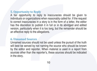 5. Opportunity to Reply
A fair opportunity to reply to inaccuracies should be given to
individuals or organizations when reasonably called for. If the request
to correct inaccuracies in a story is in the form of a letter, the editor
has the discretion to publish it in full or in its abridged and edited
version, particularly when it is too long, but the remainder should be
an effective reply to the allegations.

6. Unnamed Sources
Unnamed sources should not be used unless the pursuit of the truth
will best be served by not naming the source who should be known
by the editor and reporter. When material is used in a report from
sources other than the reporter’s, these sources should be indicated
in the story.

                                  10
 