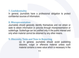 7. Confidentiality  	
In general, journalists have a professional obligation to protect
confidential sources of information.

8. Misrepresentation
Journalists should generally identify themselves and not obtain or
seek to obtain information or pictures through misrepresentation or
subterfuge. Subterfuge can be justified only in the public interest and
only when material cannot be obtained by any other means.

9. Obscenity, Taste and Tone in Reporting
          (a) In general, journalists should avoid publishing
          obscene, vulgar or offensive material unless such
          material contains a news value which is necessary in the
                                  11
 