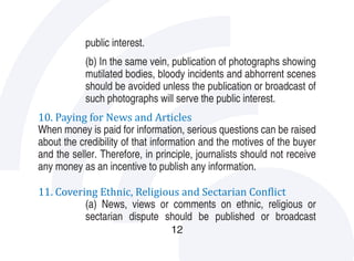 public interest.
            (b) In the same vein, publication of photographs showing
            mutilated bodies, bloody incidents and abhorrent scenes
            should be avoided unless the publication or broadcast of

10. Paying for News and Articles
            such photographs will serve the public interest.

When money is paid for information, serious questions can be raised
about the credibility of that information and the motives of the buyer
and the seller. Therefore, in principle, journalists should not receive
any money as an incentive to publish any information.

11. Covering Ethnic, Religious and Sectarian Conflict
          (a) News, views or comments on ethnic, religious or
          sectarian dispute should be published or broadcast
                                  12
 