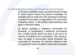 12. Recording Interviews and Telephone Conversations
         (a) Except in justifiable cases, journalists should not tape
         or record anyone without the person’s knowledge. An
         exception may be made only if the recording is necessary
         to protect the journalist in a legal action or for some other
         compelling reason. In this context these standards also
         apply to electronic media.
           (b) Before recording a telephone conversation for
           broadcast, or broadcasting a telephone conversation
           live, a station should inform any party to the call of its
           intention to broadcast the conversation. This, however,
           does not apply to conversation whose broadcast can
           reasonably be presumed, for example, telephone calls
           to programmes where the station customarily broadcasts
                                 14
 