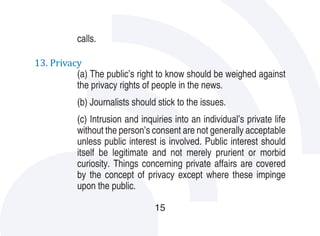 calls.

13. Privacy
          (a) The public’s right to know should be weighed against
          the privacy rights of people in the news.
           (b) Journalists should stick to the issues.
           (c) Intrusion and inquiries into an individual’s private life
           without the person’s consent are not generally acceptable
           unless public interest is involved. Public interest should
           itself be legitimate and not merely prurient or morbid
           curiosity. Things concerning private affairs are covered
           by the concept of privacy except where these impinge
           upon the public.

                                 15
 