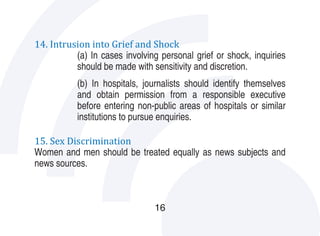 14. Intrusion into Grief and Shock
          (a) In cases involving personal grief or shock, inquiries
          should be made with sensitivity and discretion.
           (b) In hospitals, journalists should identify themselves
           and obtain permission from a responsible executive
           before entering non-public areas of hospitals or similar
           institutions to pursue enquiries.

15. Sex Discrimination
Women and men should be treated equally as news subjects and
news sources.



                                16
 