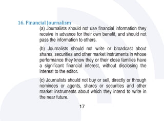 16. Financial Journalism
          (a) Journalists should not use financial information they
          receive in advance for their own benefit, and should not
          pass the information to others.
           (b) Journalists should not write or broadcast about
           shares, securities and other market instruments in whose
           performance they know they or their close families have
           a significant financial interest, without disclosing the
           interest to the editor.
           (c) Journalists should not buy or sell, directly or through
           nominees or agents, shares or securities and other
           market instruments about which they intend to write in
           the near future.
                                17
 