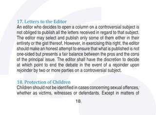 17. Letters to the Editor
An editor who decides to open a column on a controversial subject is
not obliged to publish all the letters received in regard to that subject.
The editor may select and publish only some of them either in their
entirety or the gist thereof. However, in exercising this right, the editor
should make an honest attempt to ensure that what is published is not
one-sided but presents a fair balance between the pros and the cons
of the principal issue. The editor shall have the discretion to decide
at which point to end the debate in the event of a rejoinder upon
rejoinder by two or more parties on a controversial subject.

18. Protection of Children
Children should not be identified in cases concerning sexual offences,
whether as victims, witnesses or defendants. Except in matters of
                                   18
 