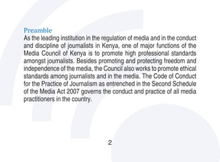 Preamble
As the leading institution in the regulation of media and in the conduct
and discipline of journalists in Kenya, one of major functions of the
Media Council of Kenya is to promote high professional standards
amongst journalists. Besides promoting and protecting freedom and
independence of the media, the Council also works to promote ethical
standards among journalists and in the media. The Code of Conduct
for the Practice of Journalism as entrenched in the Second Schedule
of the Media Act 2007 governs the conduct and practice of all media
practitioners in the country.




                                   2
 