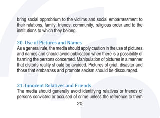 bring social opprobrium to the victims and social embarrassment to
their relations, family, friends, community, religious order and to the
institutions to which they belong.

20. Use of Pictures and Names
As a general rule, the media should apply caution in the use of pictures
and names and should avoid publication when there is a possibility of
harming the persons concerned. Manipulation of pictures in a manner
that distorts reality should be avoided. Pictures of grief, disaster and
those that embarrass and promote sexism should be discouraged.

21. Innocent Relatives and Friends
The media should generally avoid identifying relatives or friends of
persons convicted or accused of crime unless the reference to them
                                  20
 