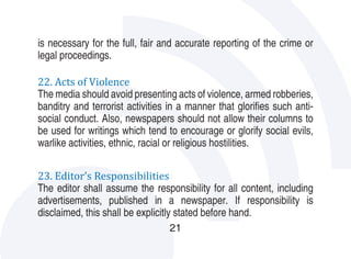 is necessary for the full, fair and accurate reporting of the crime or
legal proceedings.

22. Acts of Violence
The media should avoid presenting acts of violence, armed robberies,
banditry and terrorist activities in a manner that glorifies such anti-
social conduct. Also, newspapers should not allow their columns to
be used for writings which tend to encourage or glorify social evils,
warlike activities, ethnic, racial or religious hostilities.

23. Editor’s Responsibilities
The editor shall assume the responsibility for all content, including
advertisements, published in a newspaper. If responsibility is
disclaimed, this shall be explicitly stated before hand.
                                  21
 