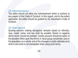 24. Advertisements
The editor should not allow any advertisement which is contrary to
any aspect of this Code of Conduct. In this regard, and to the extent
applicable, the editor should be guided by the Advertiser’s Code of
Conduct.

25. Hate Speech
Quoting persons making derogatory remarks based on ethnicity,
race, creed, colour and sex shall be avoided. Racist or negative
ethnic terms should be avoided. Careful account should be taken of
the possible effect upon the ethnic or racial group concerned, and on
the population as a whole, and of the changes in public attitudes as to
what is and what is not acceptable when using such terms.

                                  22
 