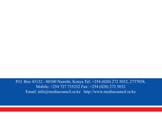 P.O. Box 43132 - 00100 Nairobi, Kenya Tel: +254 (020) 272 5032, 2737058,
           Mobile: +254 727 735252 Fax: +254 (020) 272 5032
      Email: info@mediacouncil.or.ke http://www.mediacouncil.or.ke
 