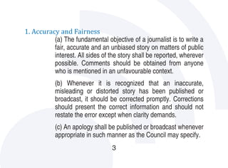 1. Accuracy and Fairness
          (a) The fundamental objective of a journalist is to write a
          fair, accurate and an unbiased story on matters of public
          interest. All sides of the story shall be reported, wherever
          possible. Comments should be obtained from anyone
          who is mentioned in an unfavourable context.
           (b) Whenever it is recognized that an inaccurate,
           misleading or distorted story has been published or
           broadcast, it should be corrected promptly. Corrections
           should present the correct information and should not
           restate the error except when clarity demands.
           (c) An apology shall be published or broadcast whenever
           appropriate in such manner as the Council may specify.
                                  3
 