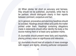 (d) When stories fall short on accuracy and fairness,
they should not be published. Journalists, while free to
be partisan, should distinguish clearly in their reports
between comment, conjecture and fact.
(e) In general, provocative and alarming headlines should
be avoided. Headings should reflect and justify the matter
printed under them. Headings containing allegations
made in statements should either identify the body or the
source making them or at least carry quotation marks.
(f) Journalists should present news fairly and impartially,
placing primary value on significance and relevance.
(g) Journalists should treat all subjects of news coverage
with respect and dignity, showing particular compassion
                      4
 