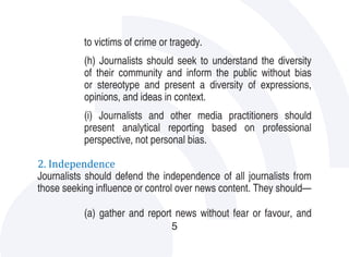 to victims of crime or tragedy.
           (h) Journalists should seek to understand the diversity
           of their community and inform the public without bias
           or stereotype and present a diversity of expressions,
           opinions, and ideas in context.
           (i) Journalists and other media practitioners should
           present analytical reporting based on professional
           perspective, not personal bias.

2. Independence
Journalists should defend the independence of all journalists from
those seeking influence or control over news content. They should—

           (a) gather and report news without fear or favour, and
                                 5
 