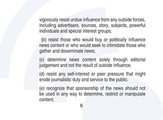 vigorously resist undue influence from any outside forces,
including advertisers, sources, story, subjects, powerful
individuals and special interest groups;
 (b) resist those who would buy or politically influence
news content or who would seek to intimidate those who
gather and disseminate news;
(c) determine news content solely through editorial
judgement and not the result of outside influence.
(d) resist any self-interest or peer pressure that might
erode journalistic duty and service to the public.
(e) recognize that sponsorship of the news should not
be used in any way to determine, restrict or manipulate
content.
                      6
 