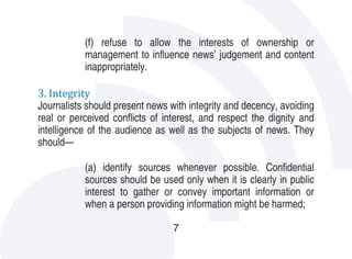 (f) refuse to allow the interests of ownership or
           management to influence news’ judgement and content
           inappropriately.

3. Integrity
Journalists should present news with integrity and decency, avoiding
real or perceived conflicts of interest, and respect the dignity and
intelligence of the audience as well as the subjects of news. They
should—

           (a) identify sources whenever possible. Confidential
           sources should be used only when it is clearly in public
           interest to gather or convey important information or
           when a person providing information might be harmed;

                                 7
 