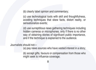 (b) clearly label opinion and commentary;
           (c) use technological tools with skill and thoughtfulness,
           avoiding techniques that skew facts, distort reality, or
           sensationalize events;
           (d) use surreptitious news gathering techniques including
           hidden cameras or microphones, only if there is no other
           way of obtaining stories of significant public importance,
           and if the technique is explained to the audience.

Journalists should not—
            (a) pay news sources who have vested interest in a story;
           (b) accept gifts, favours or compensation from those who
           might seek to influence coverage;
                                 8
 