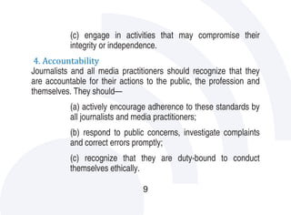 (c) engage in activities that may compromise their

4. Accountability
           integrity or independence.

Journalists and all media practitioners should recognize that they
are accountable for their actions to the public, the profession and
themselves. They should—
           (a) actively encourage adherence to these standards by
           all journalists and media practitioners;
           (b) respond to public concerns, investigate complaints
           and correct errors promptly;
           (c) recognize that they are duty-bound to conduct
           themselves ethically.

                                9
 