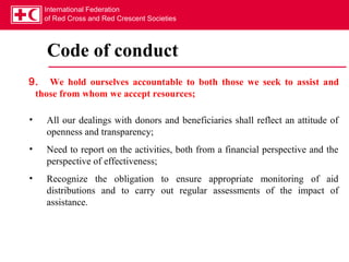 International Federation
    of Red Cross and Red Crescent Societies




    Code of conduct
9. We hold ourselves accountable to both those we seek to assist and
 those from whom we accept resources;

•   All our dealings with donors and beneficiaries shall reflect an attitude of
    openness and transparency;
•   Need to report on the activities, both from a financial perspective and the
    perspective of effectiveness;
•   Recognize the obligation to ensure appropriate monitoring of aid
    distributions and to carry out regular assessments of the impact of
    assistance.
 