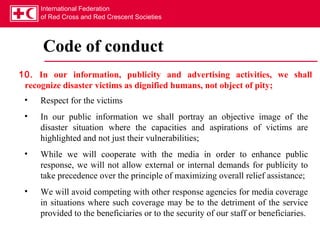 International Federation
     of Red Cross and Red Crescent Societies




     Code of conduct
10. In our information, publicity and advertising activities, we shall
 recognize disaster victims as dignified humans, not object of pity;
 •   Respect for the victims
 •   In our public information we shall portray an objective image of the
     disaster situation where the capacities and aspirations of victims are
     highlighted and not just their vulnerabilities;
 •   While we will cooperate with the media in order to enhance public
     response, we will not allow external or internal demands for publicity to
     take precedence over the principle of maximizing overall relief assistance;
 •   We will avoid competing with other response agencies for media coverage
     in situations where such coverage may be to the detriment of the service
     provided to the beneficiaries or to the security of our staff or beneficiaries.
 