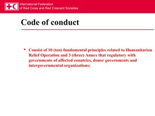 International Federation
of Red Cross and Red Crescent Societies




Code of conduct


   Consist of 10 (ten) fundamental principles related to Humanitarian
    Relief Operation and 3 (three) Annex that regulatory with
    governments of affected countries, donor governments and
    intergovernmental organizations;
 