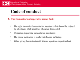 International Federation
  of Red Cross and Red Crescent Societies




     Code of conduct
1. The Humanitarian Imperative comes first :


 •    The right to receive humanitarian assistance that should be enjoyed
      by all citizens of all countries wherever it is needed;
 •    Obligation to provide humanitarian assistance;
 •    The prime motivation is to alleviate human suffering;
 •    When giving humanitarian aid it is not a partisan or political act.
 