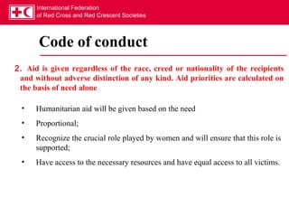 International Federation
      of Red Cross and Red Crescent Societies




       Code of conduct
2. Aid is given regardless of the race, creed or nationality of the recipients
 and without adverse distinction of any kind. Aid priorities are calculated on
 the basis of need alone

 •    Humanitarian aid will be given based on the need
 •    Proportional;
 •    Recognize the crucial role played by women and will ensure that this role is
      supported;
 •    Have access to the necessary resources and have equal access to all victims.
 
