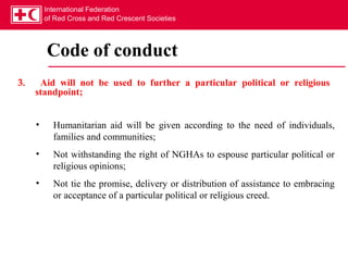 International Federation
         of Red Cross and Red Crescent Societies




         Code of conduct
3.    Aid will not be used to further a particular political or religious
     standpoint;


     •     Humanitarian aid will be given according to the need of individuals,
           families and communities;
     •     Not withstanding the right of NGHAs to espouse particular political or
           religious opinions;
     •     Not tie the promise, delivery or distribution of assistance to embracing
           or acceptance of a particular political or religious creed.
 