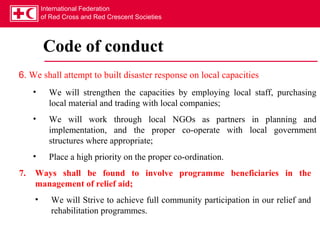 International Federation
         of Red Cross and Red Crescent Societies




         Code of conduct
6. We shall attempt to built disaster response on local capacities
     •     We will strengthen the capacities by employing local staff, purchasing
           local material and trading with local companies;
     •     We will work through local NGOs as partners in planning and
           implementation, and the proper co-operate with local government
           structures where appropriate;
     •     Place a high priority on the proper co-ordination.
7.   Ways shall be found to involve programme beneficiaries in the
     management of relief aid;
     •      We will Strive to achieve full community participation in our relief and
            rehabilitation programmes.
 
