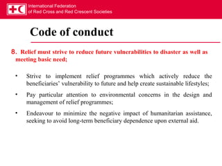 International Federation
      of Red Cross and Red Crescent Societies




       Code of conduct
8. Relief must strive to reduce future vulnerabilities to disaster as well as
 meeting basic need;

 •   Strive to implement relief programmes which actively reduce the
     beneficiaries’ vulnerability to future and help create sustainable lifestyles;
 •   Pay particular attention to environmental concerns in the design and
     management of relief programmes;
 •   Endeavour to minimize the negative impact of humanitarian assistance,
     seeking to avoid long-term beneficiary dependence upon external aid.
 