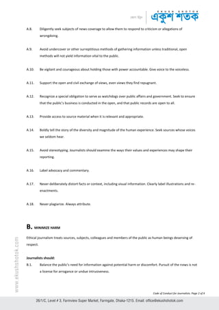 Code of Conduct for Journalists. Page 2 of 4
A.8. Diligently seek subjects of news coverage to allow them to respond to criticism or allegations of
wrongdoing.
A.9. Avoid undercover or other surreptitious methods of gathering information unless traditional, open
methods will not yield information vital to the public.
A.10. Be vigilant and courageous about holding those with power accountable. Give voice to the voiceless.
A.11. Support the open and civil exchange of views, even views they find repugnant.
A.12. Recognize a special obligation to serve as watchdogs over public affairs and government. Seek to ensure
that the public’s business is conducted in the open, and that public records are open to all.
A.13. Provide access to source material when it is relevant and appropriate.
A.14. Boldly tell the story of the diversity and magnitude of the human experience. Seek sources whose voices
we seldom hear.
A.15. Avoid stereotyping. Journalists should examine the ways their values and experiences may shape their
reporting.
A.16. Label advocacy and commentary.
A.17. Never deliberately distort facts or context, including visual information. Clearly label illustrations and re-
enactments.
A.18. Never plagiarize. Always attribute.
B. MINIMIZE HARM
Ethical journalism treats sources, subjects, colleagues and members of the public as human beings deserving of
respect.
Journalists should:
B.1. Balance the public’s need for information against potential harm or discomfort. Pursuit of the news is not
a license for arrogance or undue intrusiveness.
 